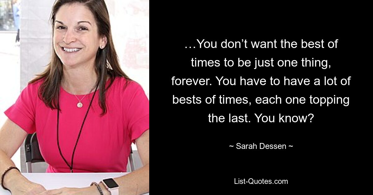 …You don’t want the best of times to be just one thing, forever. You have to have a lot of bests of times, each one topping the last. You know? — © Sarah Dessen