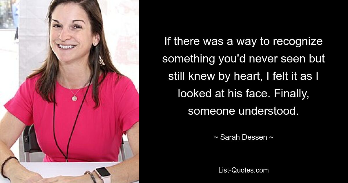 If there was a way to recognize something you'd never seen but still knew by heart, I felt it as I looked at his face. Finally, someone understood. — © Sarah Dessen