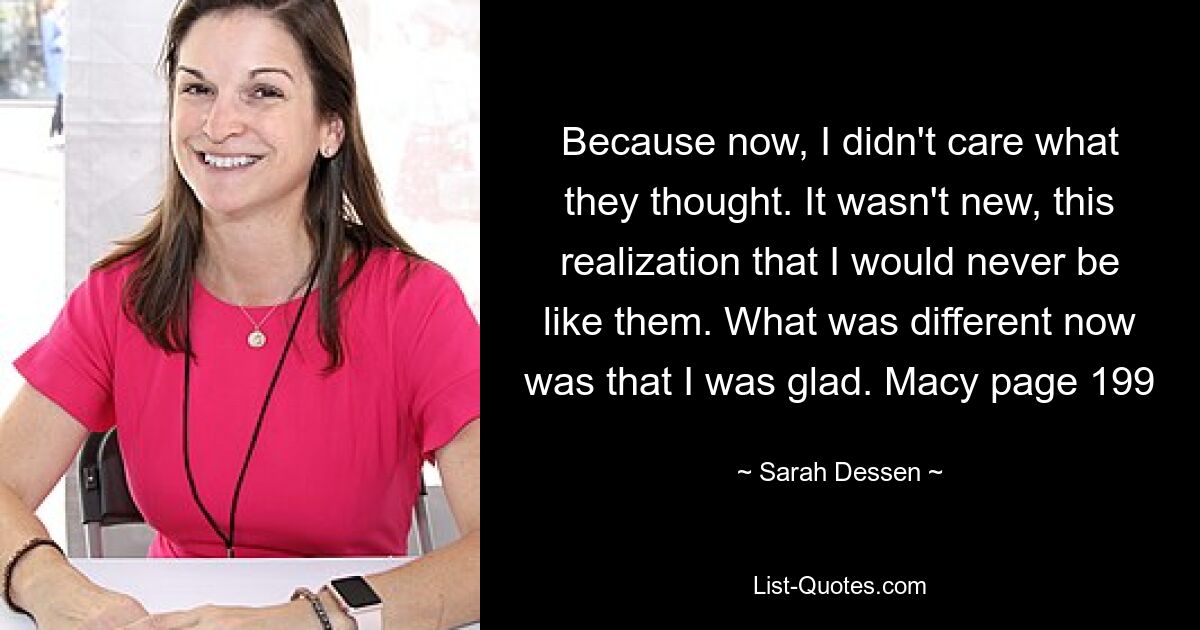 Because now, I didn't care what they thought. It wasn't new, this realization that I would never be like them. What was different now was that I was glad. Macy page 199 — © Sarah Dessen