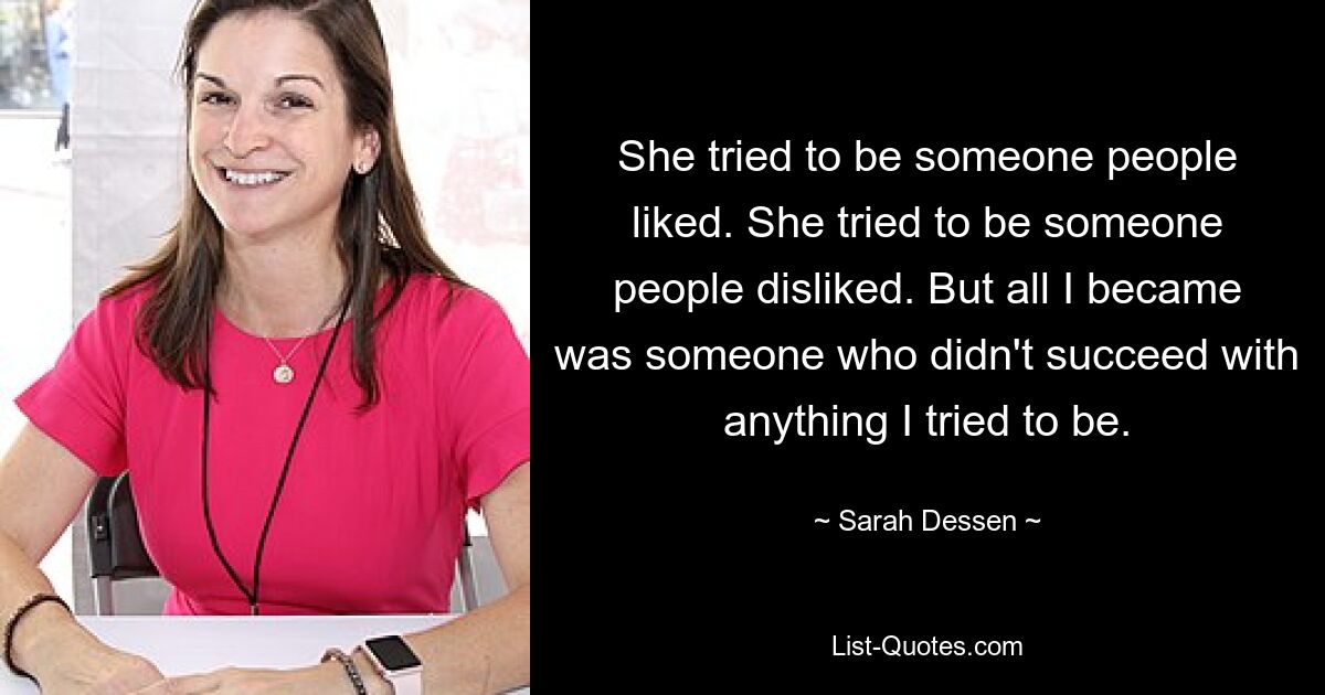 She tried to be someone people liked. She tried to be someone people disliked. But all I became was someone who didn't succeed with anything I tried to be. — © Sarah Dessen