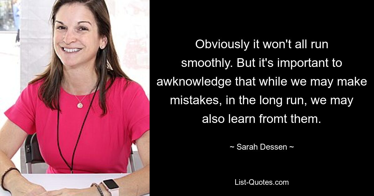 Obviously it won't all run smoothly. But it's important to awknowledge that while we may make mistakes, in the long run, we may also learn fromt them. — © Sarah Dessen