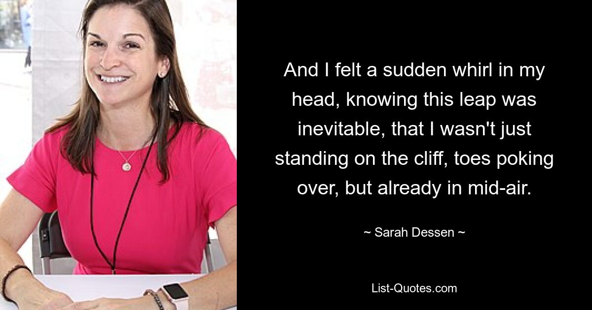 And I felt a sudden whirl in my head, knowing this leap was inevitable, that I wasn't just standing on the cliff, toes poking over, but already in mid-air. — © Sarah Dessen