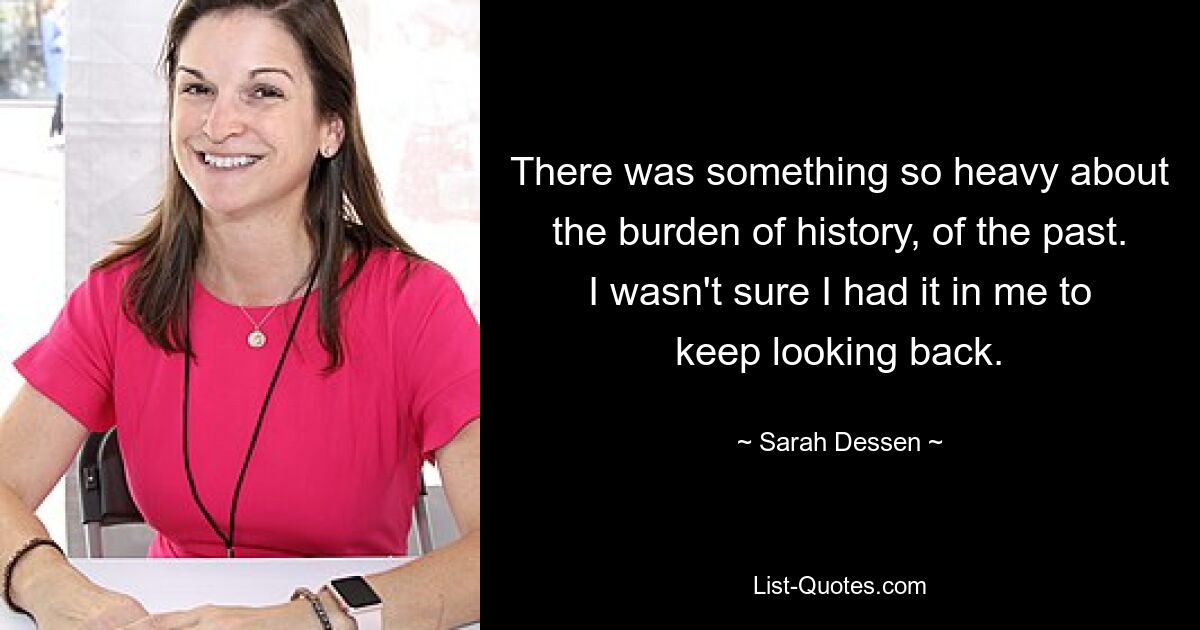 There was something so heavy about the burden of history, of the past. I wasn't sure I had it in me to keep looking back. — © Sarah Dessen