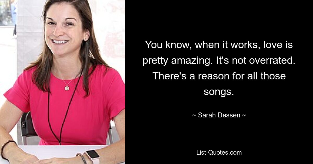 You know, when it works, love is pretty amazing. It's not overrated. There's a reason for all those songs. — © Sarah Dessen