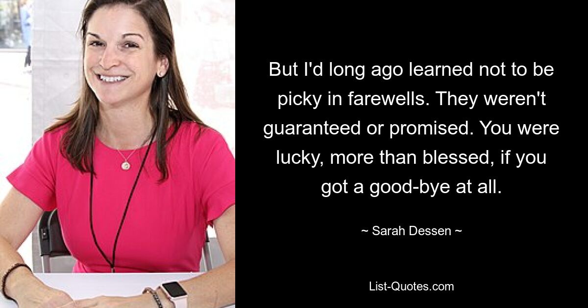 But I'd long ago learned not to be picky in farewells. They weren't guaranteed or promised. You were lucky, more than blessed, if you got a good-bye at all. — © Sarah Dessen