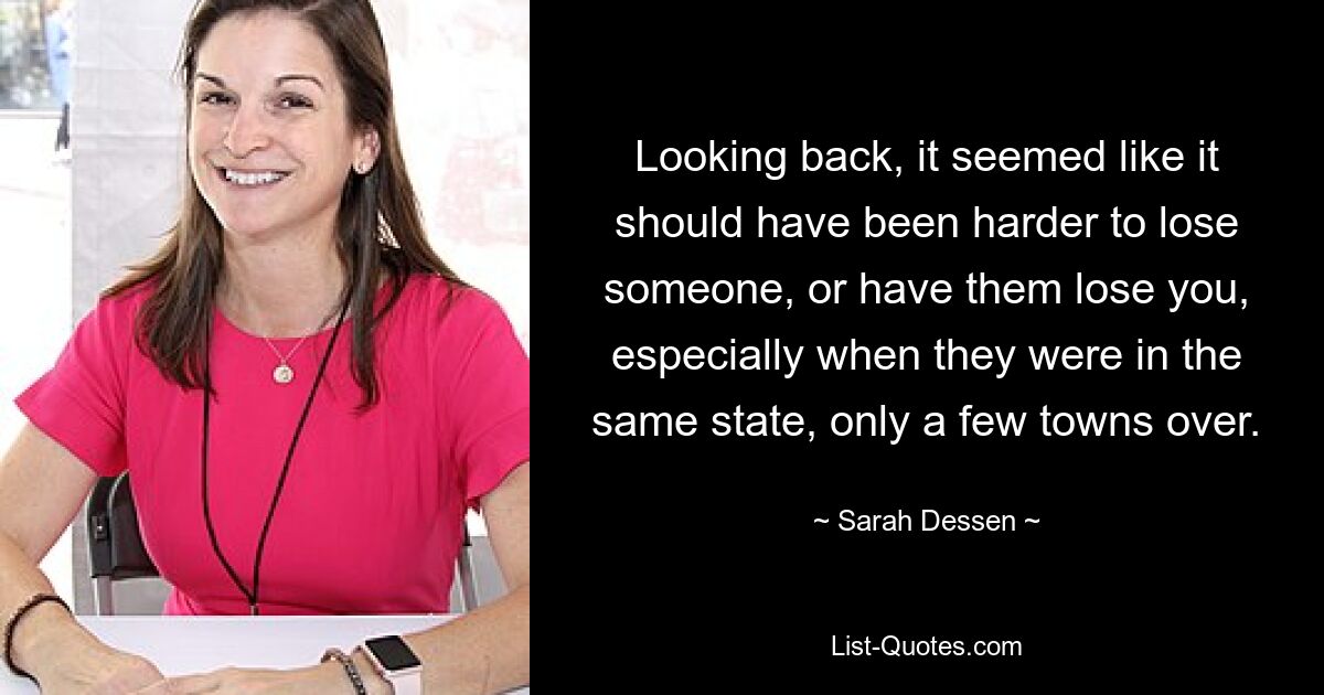 Looking back, it seemed like it should have been harder to lose someone, or have them lose you, especially when they were in the same state, only a few towns over. — © Sarah Dessen