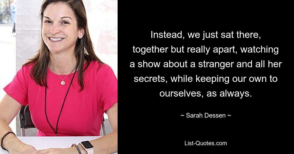 Instead, we just sat there, together but really apart, watching a show about a stranger and all her secrets, while keeping our own to ourselves, as always. — © Sarah Dessen