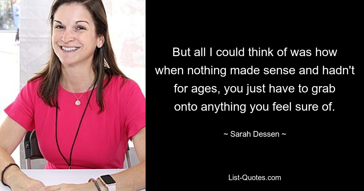 But all I could think of was how when nothing made sense and hadn't for ages, you just have to grab onto anything you feel sure of. — © Sarah Dessen