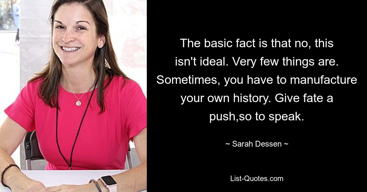 The basic fact is that no, this isn't ideal. Very few things are. Sometimes, you have to manufacture your own history. Give fate a push,so to speak. — © Sarah Dessen