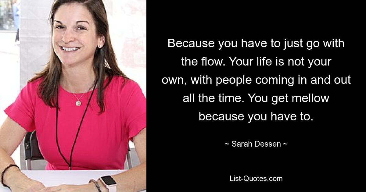 Because you have to just go with the flow. Your life is not your own, with people coming in and out all the time. You get mellow because you have to. — © Sarah Dessen