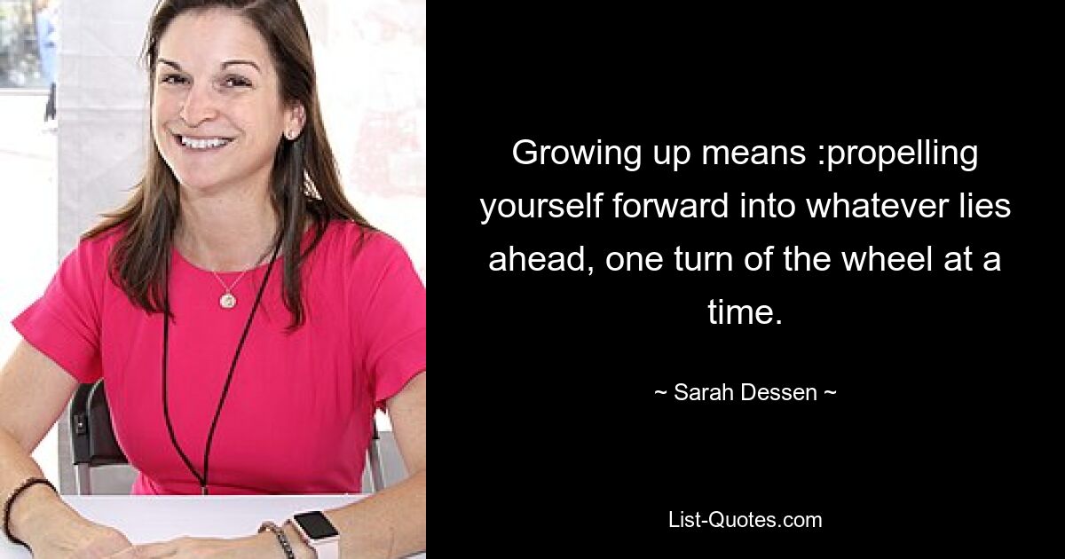 Growing up means :propelling yourself forward into whatever lies ahead, one turn of the wheel at a time. — © Sarah Dessen