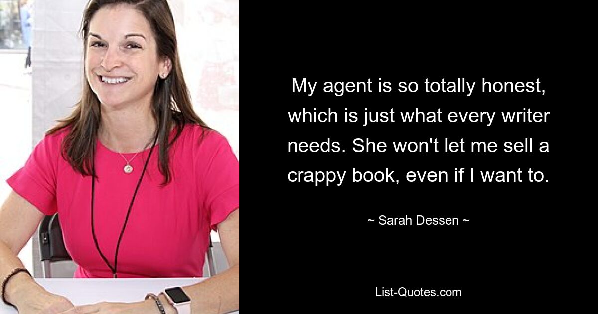 My agent is so totally honest, which is just what every writer needs. She won't let me sell a crappy book, even if I want to. — © Sarah Dessen