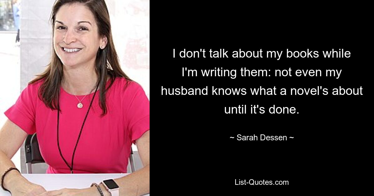 I don't talk about my books while I'm writing them: not even my husband knows what a novel's about until it's done. — © Sarah Dessen