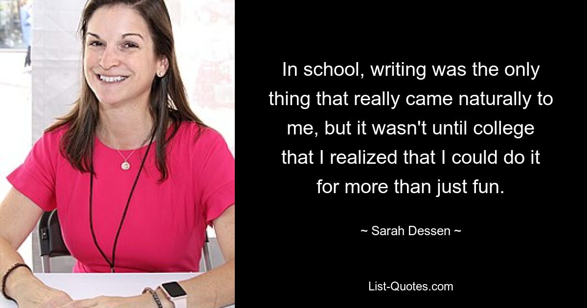 In school, writing was the only thing that really came naturally to me, but it wasn't until college that I realized that I could do it for more than just fun. — © Sarah Dessen