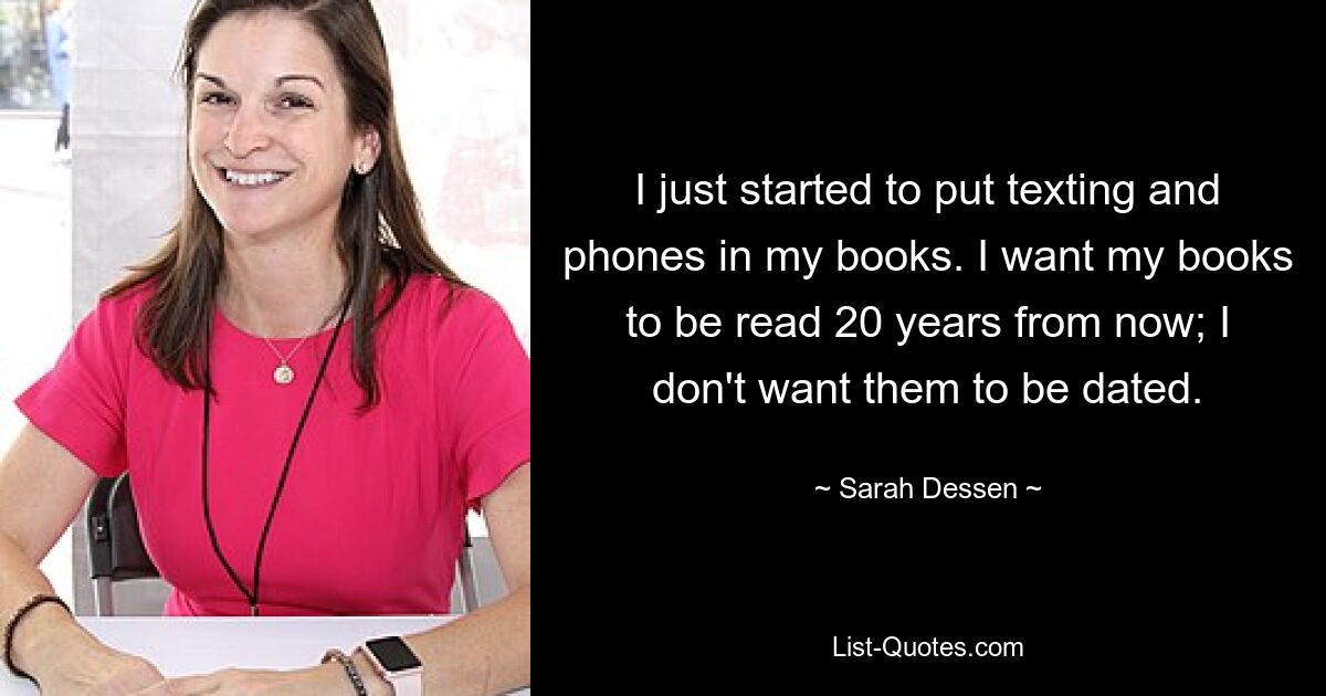 I just started to put texting and phones in my books. I want my books to be read 20 years from now; I don't want them to be dated. — © Sarah Dessen