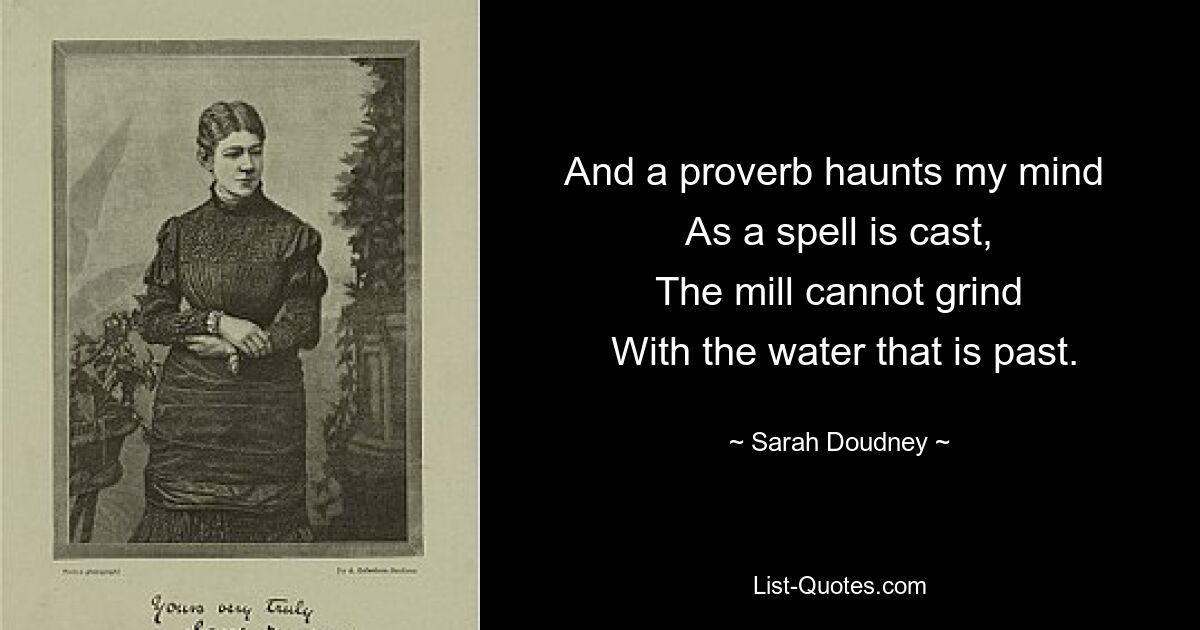 And a proverb haunts my mind 
 As a spell is cast, 
 The mill cannot grind 
 With the water that is past. — © Sarah Doudney