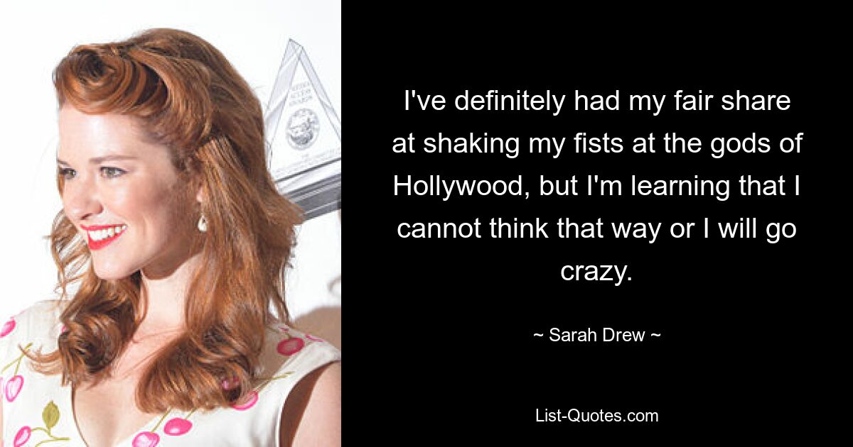 I've definitely had my fair share at shaking my fists at the gods of Hollywood, but I'm learning that I cannot think that way or I will go crazy. — © Sarah Drew