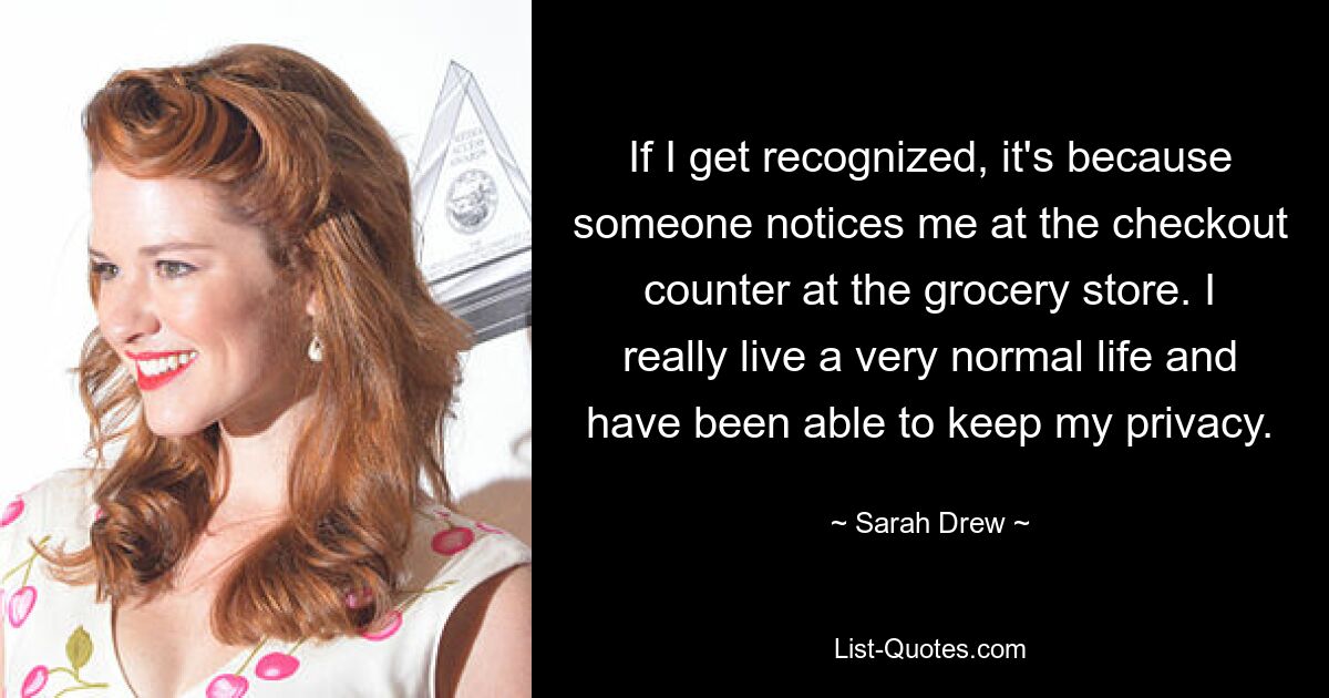 If I get recognized, it's because someone notices me at the checkout counter at the grocery store. I really live a very normal life and have been able to keep my privacy. — © Sarah Drew