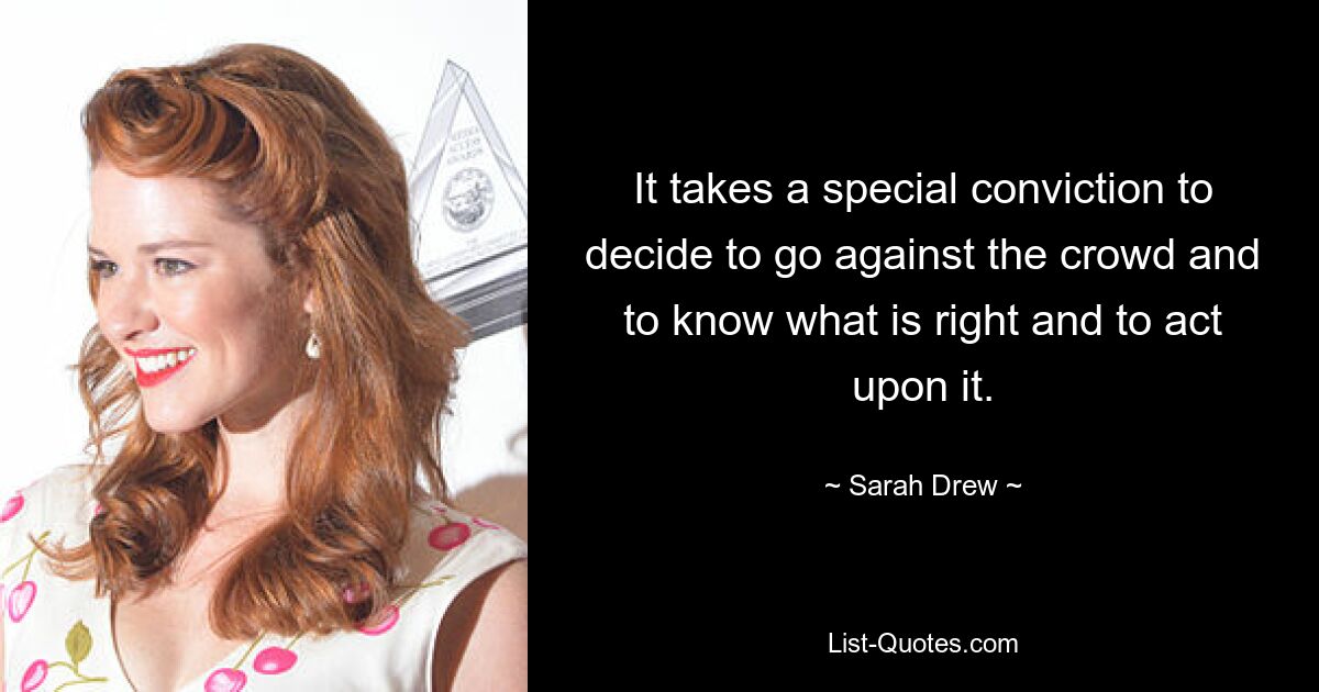 It takes a special conviction to decide to go against the crowd and to know what is right and to act upon it. — © Sarah Drew