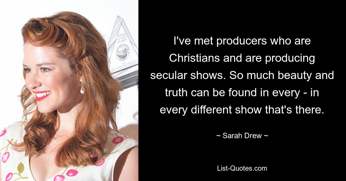 I've met producers who are Christians and are producing secular shows. So much beauty and truth can be found in every - in every different show that's there. — © Sarah Drew