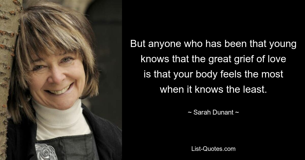 But anyone who has been that young knows that the great grief of love is that your body feels the most when it knows the least. — © Sarah Dunant