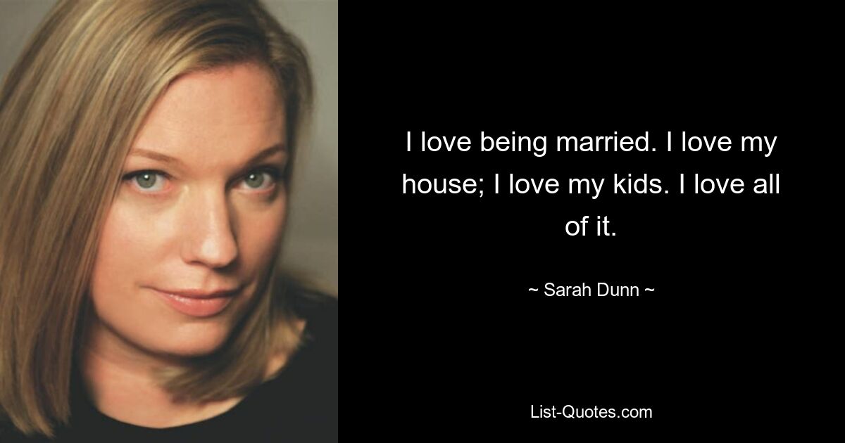 I love being married. I love my house; I love my kids. I love all of it. — © Sarah Dunn