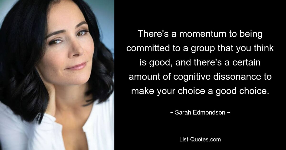 There's a momentum to being committed to a group that you think is good, and there's a certain amount of cognitive dissonance to make your choice a good choice. — © Sarah Edmondson