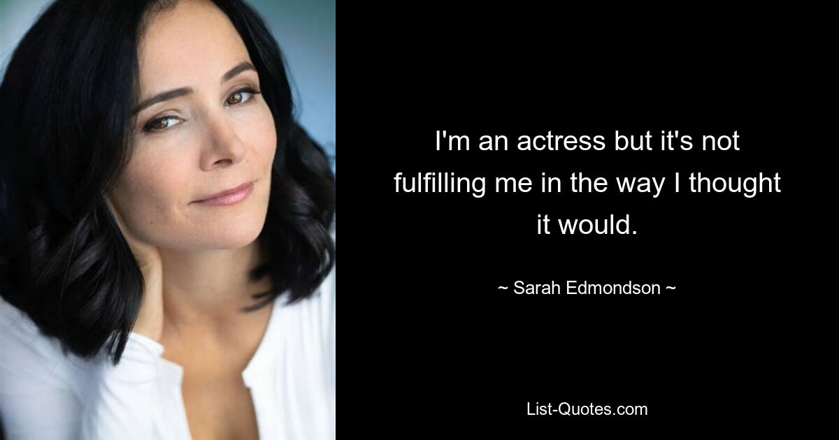 I'm an actress but it's not fulfilling me in the way I thought it would. — © Sarah Edmondson