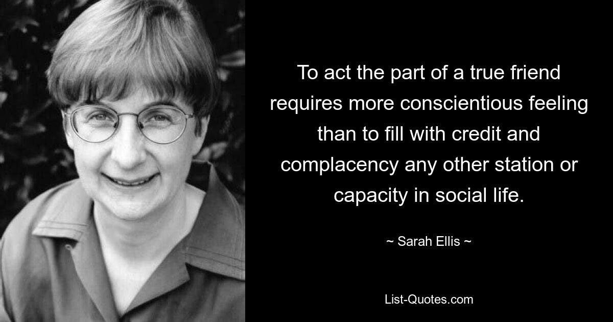 To act the part of a true friend requires more conscientious feeling than to fill with credit and complacency any other station or capacity in social life. — © Sarah Ellis