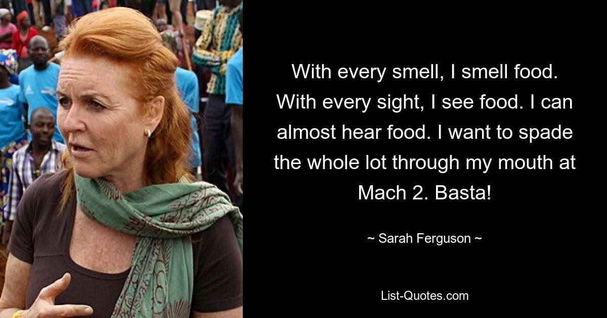 With every smell, I smell food. With every sight, I see food. I can almost hear food. I want to spade the whole lot through my mouth at Mach 2. Basta! — © Sarah Ferguson