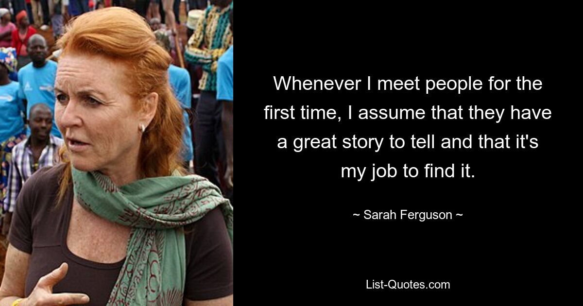 Whenever I meet people for the first time, I assume that they have a great story to tell and that it's my job to find it. — © Sarah Ferguson