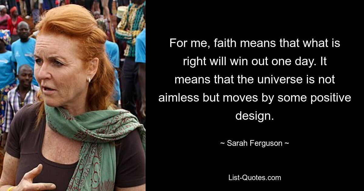 For me, faith means that what is right will win out one day. It means that the universe is not aimless but moves by some positive design. — © Sarah Ferguson