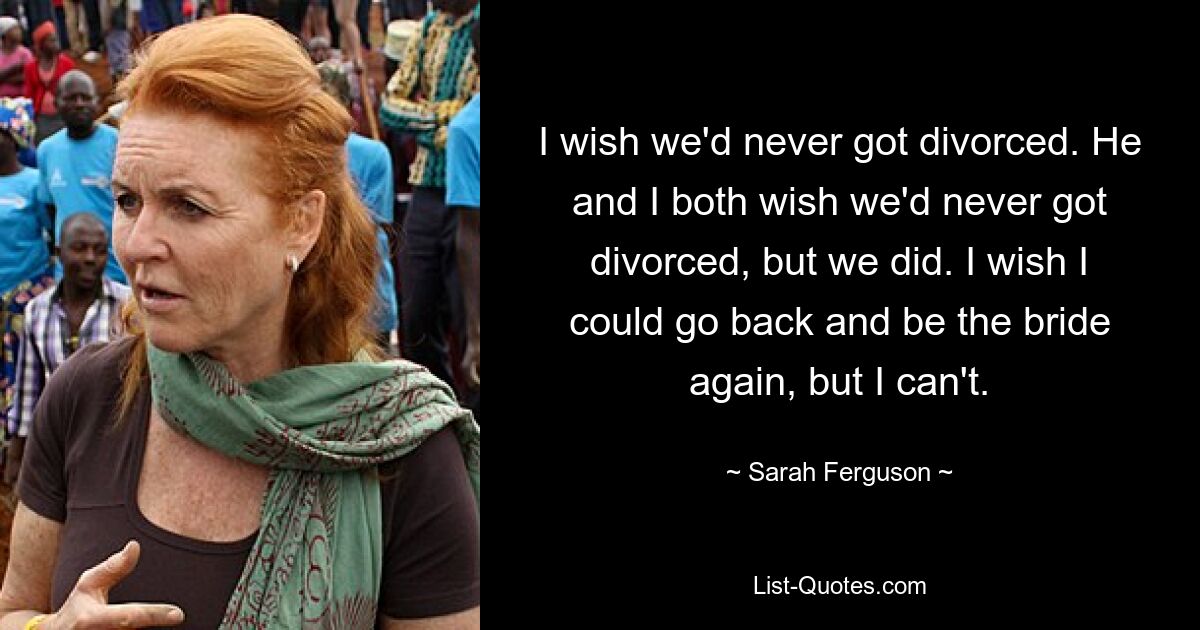 I wish we'd never got divorced. He and I both wish we'd never got divorced, but we did. I wish I could go back and be the bride again, but I can't. — © Sarah Ferguson