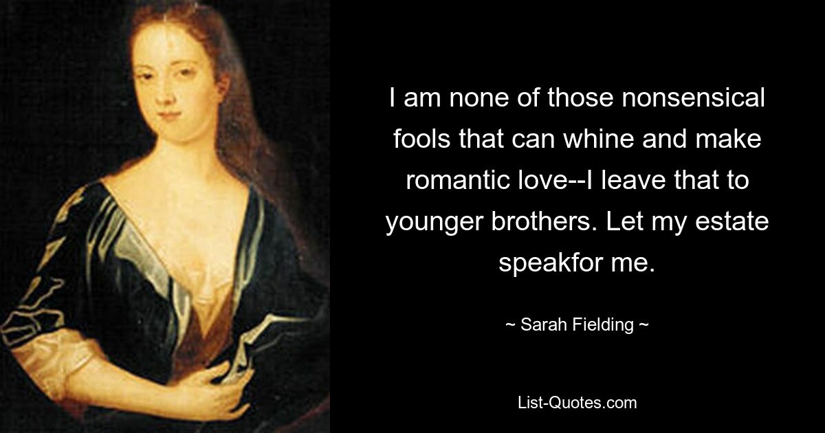 I am none of those nonsensical fools that can whine and make romantic love--I leave that to younger brothers. Let my estate speakfor me. — © Sarah Fielding