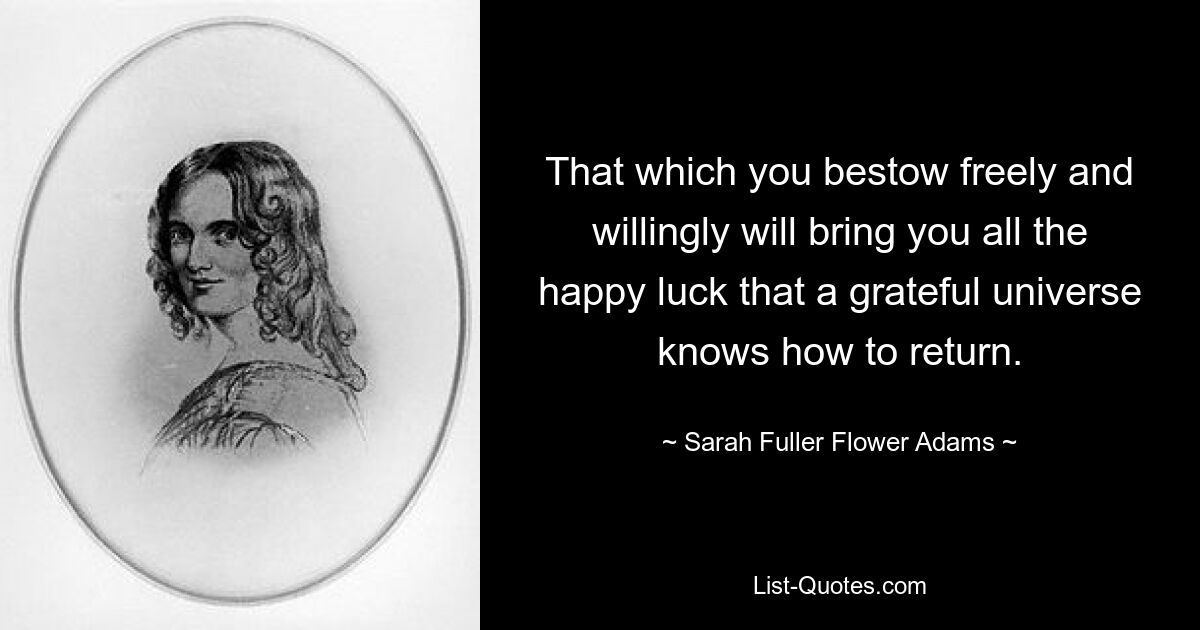 That which you bestow freely and willingly will bring you all the happy luck that a grateful universe knows how to return. — © Sarah Fuller Flower Adams