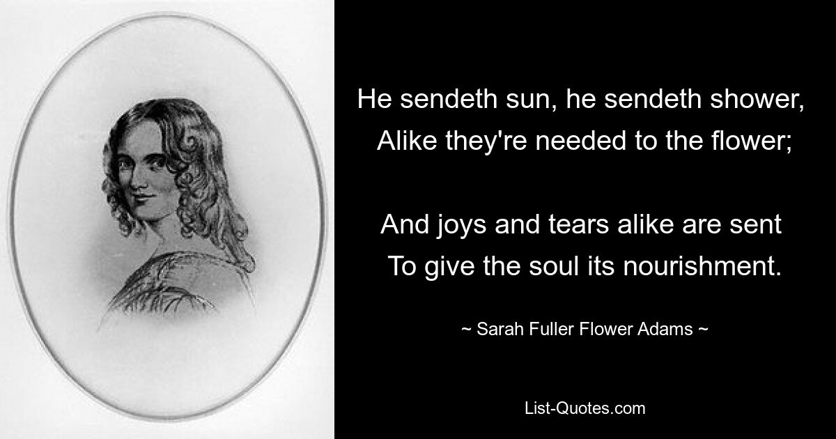 He sendeth sun, he sendeth shower, 
Alike they're needed to the flower; 
And joys and tears alike are sent 
To give the soul its nourishment. — © Sarah Fuller Flower Adams