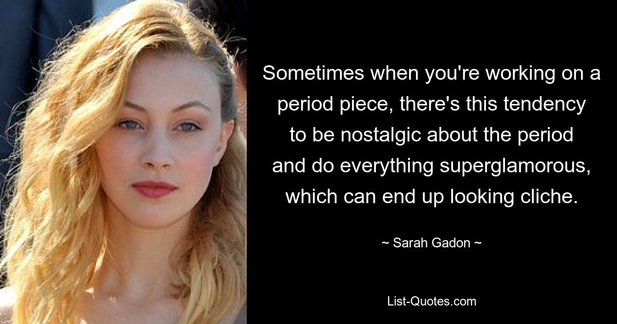 Sometimes when you're working on a period piece, there's this tendency to be nostalgic about the period and do everything superglamorous, which can end up looking cliche. — © Sarah Gadon