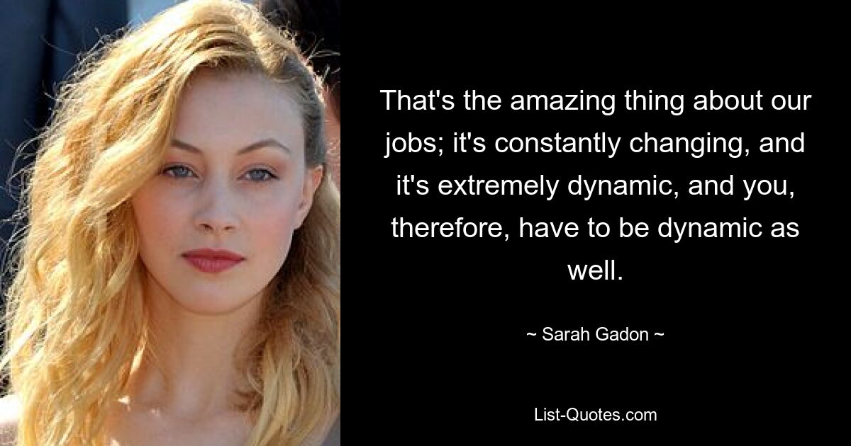 That's the amazing thing about our jobs; it's constantly changing, and it's extremely dynamic, and you, therefore, have to be dynamic as well. — © Sarah Gadon