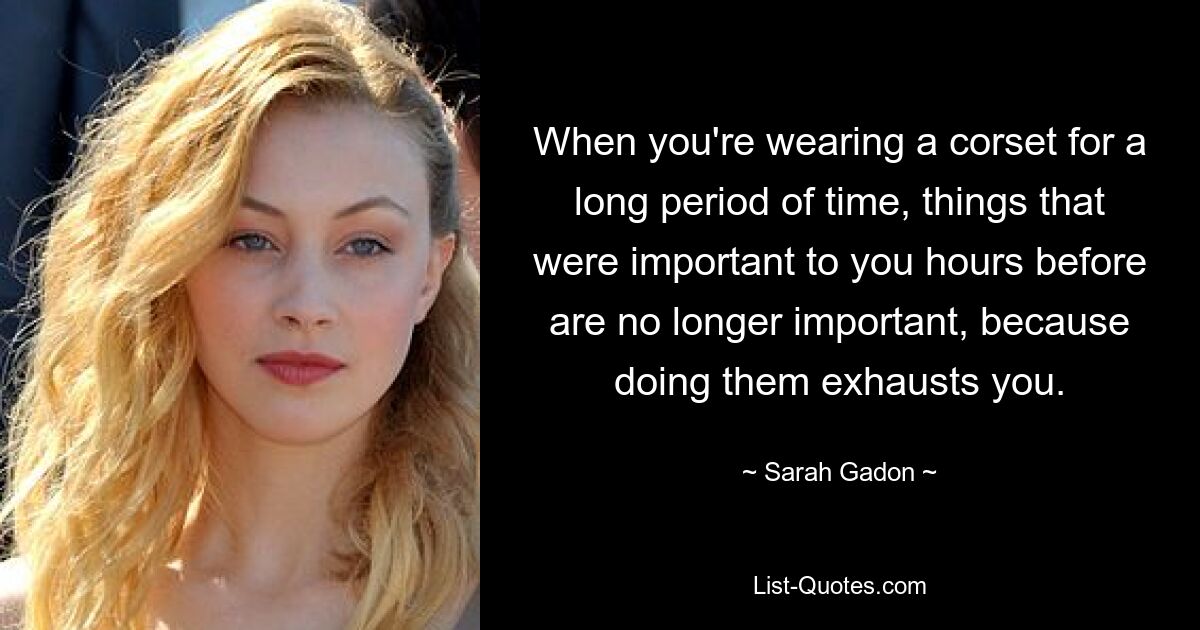 When you're wearing a corset for a long period of time, things that were important to you hours before are no longer important, because doing them exhausts you. — © Sarah Gadon