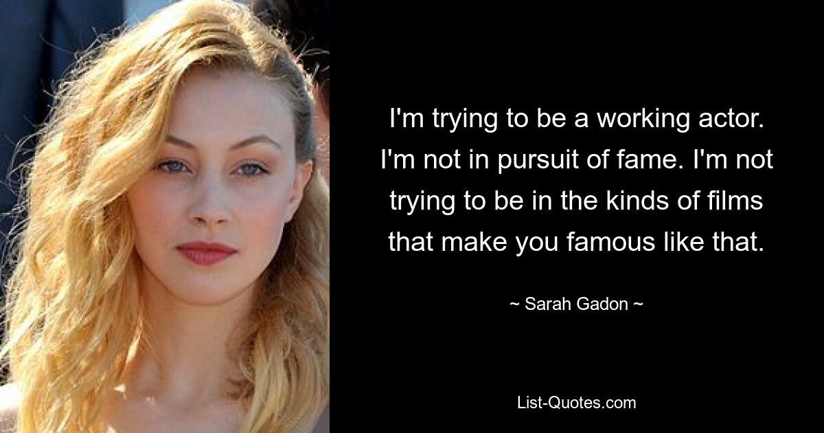 I'm trying to be a working actor. I'm not in pursuit of fame. I'm not trying to be in the kinds of films that make you famous like that. — © Sarah Gadon