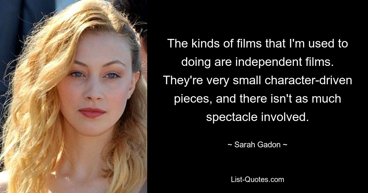 Die Art von Filmen, die ich gewohnt bin, sind Independentfilme. Es handelt sich um sehr kleine, charakterbasierte Stücke, und es gibt nicht so viel Spektakel. — © Sarah Gadon 