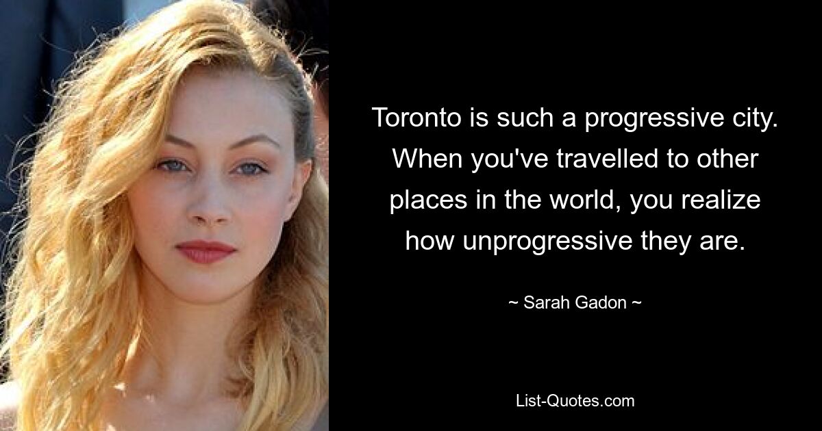 Toronto is such a progressive city. When you've travelled to other places in the world, you realize how unprogressive they are. — © Sarah Gadon