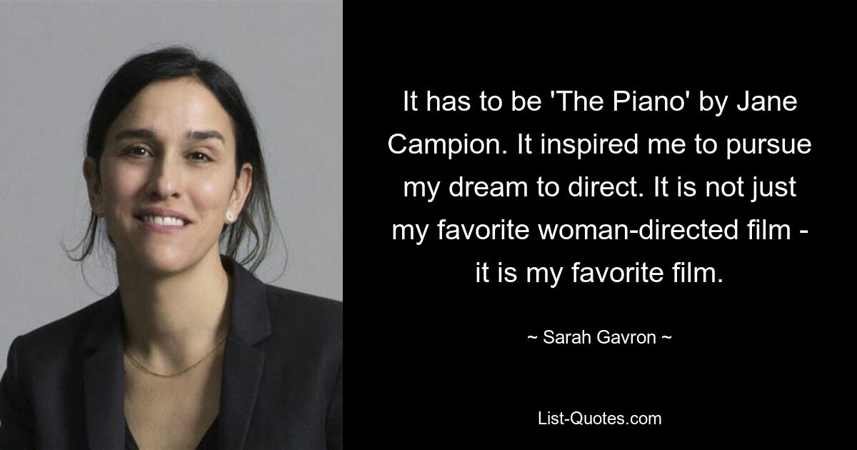 It has to be 'The Piano' by Jane Campion. It inspired me to pursue my dream to direct. It is not just my favorite woman-directed film - it is my favorite film. — © Sarah Gavron