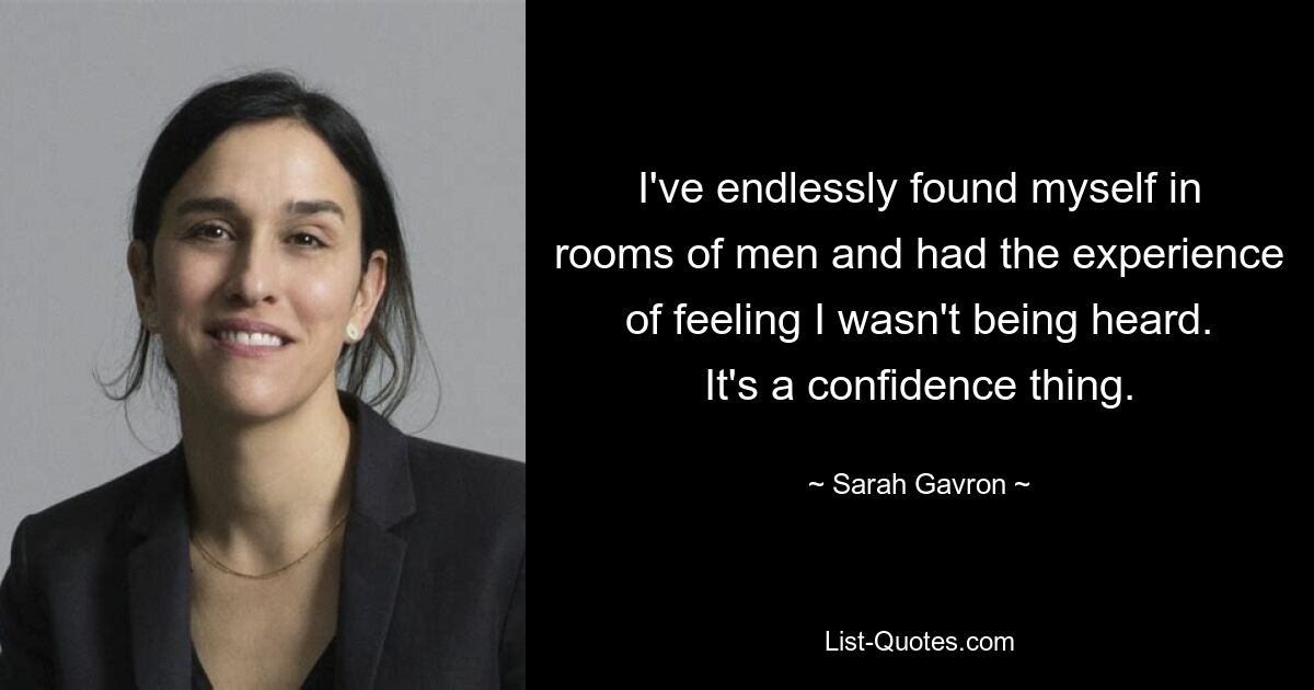 I've endlessly found myself in rooms of men and had the experience of feeling I wasn't being heard. It's a confidence thing. — © Sarah Gavron