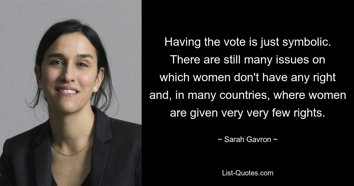 Having the vote is just symbolic. There are still many issues on which women don't have any right and, in many countries, where women are given very very few rights. — © Sarah Gavron