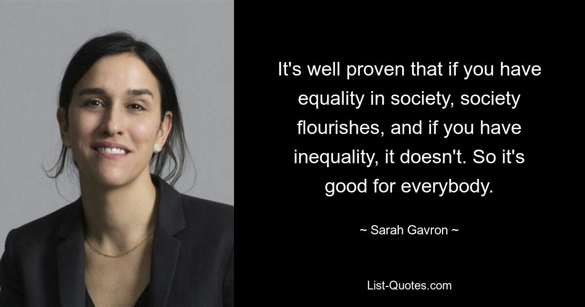 Es ist erwiesen, dass die Gesellschaft gedeiht, wenn es Gleichheit in der Gesellschaft gibt, und wenn es Ungleichheit gibt, nicht. Es ist also gut für alle. — © Sarah Gavron 