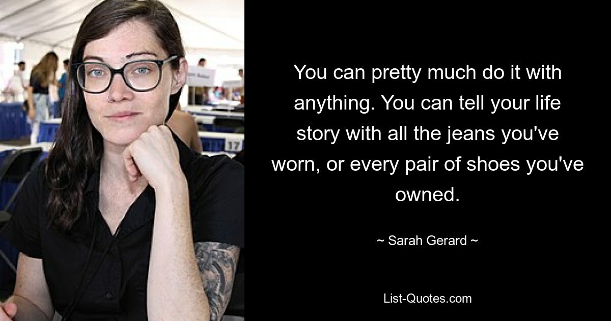 You can pretty much do it with anything. You can tell your life story with all the jeans you've worn, or every pair of shoes you've owned. — © Sarah Gerard