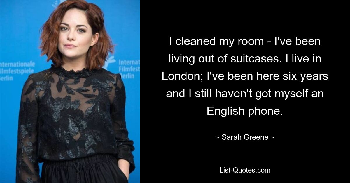 I cleaned my room - I've been living out of suitcases. I live in London; I've been here six years and I still haven't got myself an English phone. — © Sarah Greene