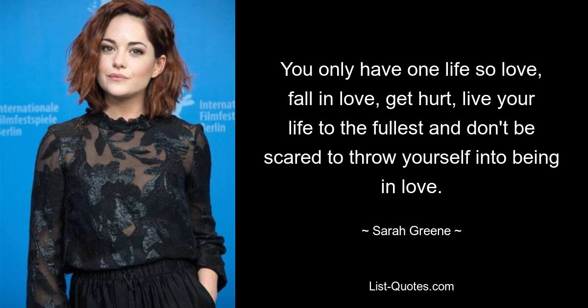 You only have one life so love, fall in love, get hurt, live your life to the fullest and don't be scared to throw yourself into being in love. — © Sarah Greene