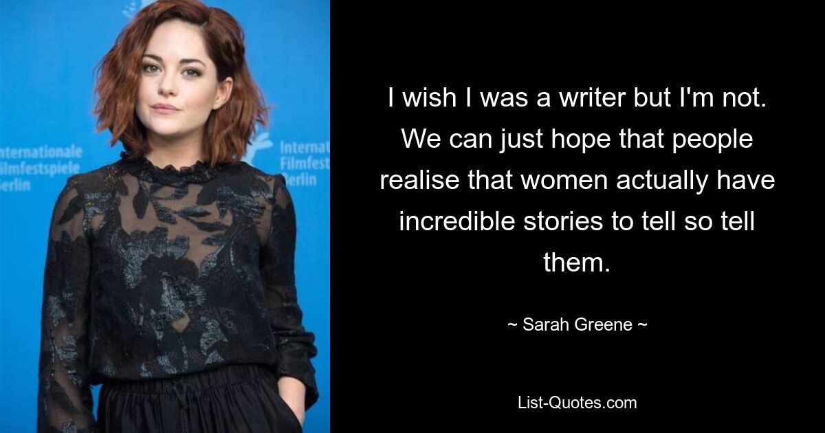 I wish I was a writer but I'm not. We can just hope that people realise that women actually have incredible stories to tell so tell them. — © Sarah Greene